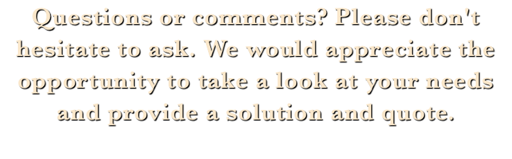 Questions or comments? Please don't hesitate to ask. We would appreciate the opportunity to take a look at your needs and provide a solution and quote. 