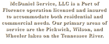 McDaniel Service, LLC is a Port of Florence operation licensed and insured to accommodate both residential and commercial needs. Our primary areas of service are the Pickwick, Wilson, and Wheeler lakes on the Tennessee River.