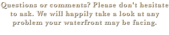 Questions or comments? Please don't hesitate to ask. We will happily take a look at any problem your waterfront may be facing. 