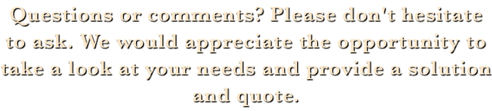 Questions or comments? Please don't hesitate to ask. We would appreciate the opportunity to take a look at your needs and provide a solution and quote. 