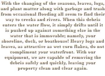 With the changing of the seasons, leaves, logs, and plant matter along with garbage and trash from occasional flooding all seem to find their way to creeks and rivers. When this debris enters the water flow, it simply drifts until it is pushed up against something else in the water that is immovable; namely, your shoreline, dock, or boathouse! Heavy logs and leaves, as attractive as wet corn flakes, do not compliment your waterfront. With our equipment, we are capable of removing the debris safely and quickly, leaving your property clean and clear again. 