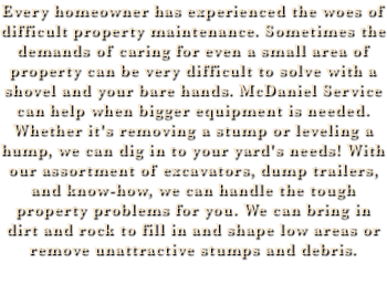 Every homeowner has experienced the woes of difficult property maintenance. Sometimes the demands of caring for even a small area of property can be very difficult to solve with a shovel and your bare hands. McDaniel Service can help when bigger equipment is needed. Whether it's removing a stump or leveling a hump, we can dig in to your yard's needs! With our assortment of excavators, dump trailers, and know-how, we can handle the tough property problems for you. We can bring in dirt and rock to fill in and shape low areas or remove unattractive stumps and debris.